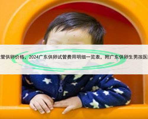 广东试管供卵价格，2024广东供卵试管费用明细一览表，附广东供卵生男孩医院